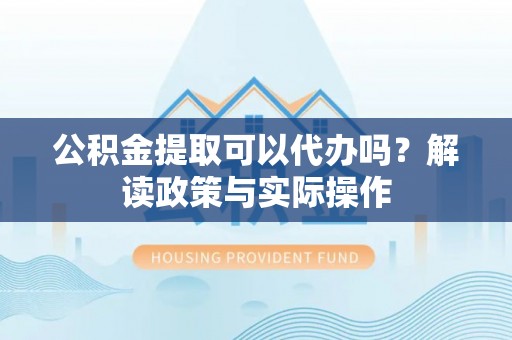 武城公积金提取可以代办吗？解读政策与实际操作