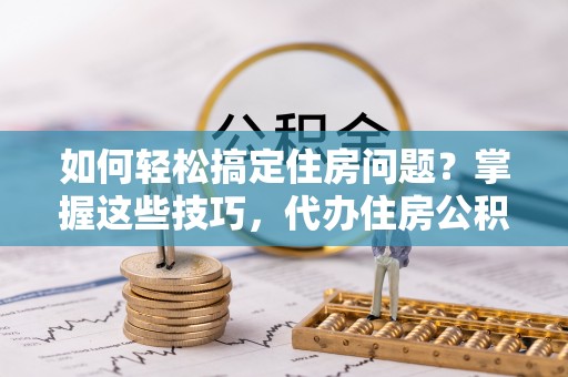 武城如何轻松搞定住房问题？掌握这些技巧，代办住房公积金提取不再难