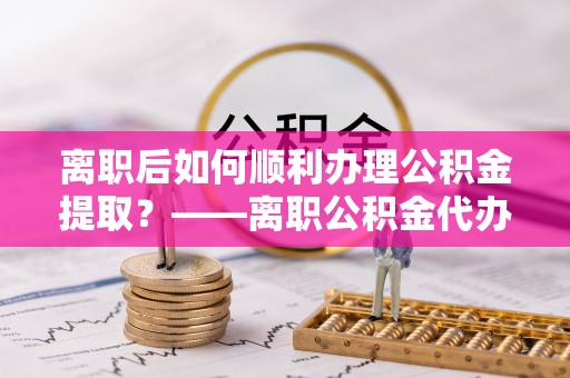 武城离职后如何顺利办理公积金提取？——离职公积金代办提取全攻略