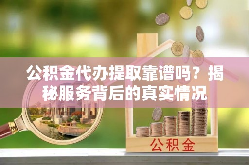 武城公积金代办提取靠谱吗？揭秘服务背后的真实情况