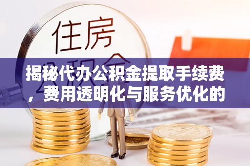 武城揭秘代办公积金提取手续费，费用透明化与服务优化的关键