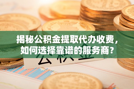 武城揭秘公积金提取代办收费，如何选择靠谱的服务商？
