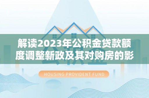 武城解读2023年公积金贷款额度调整新政及其对购房的影响