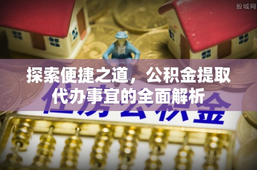 武城探索便捷之道，公积金提取代办事宜的全面解析