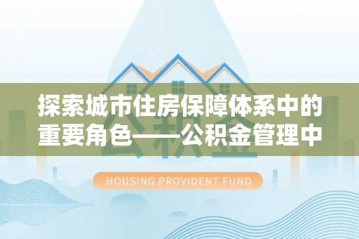 武城探索城市住房保障体系中的重要角色——公积金管理中心