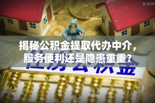 武城揭秘公积金提取代办中介，服务便利还是隐患重重？