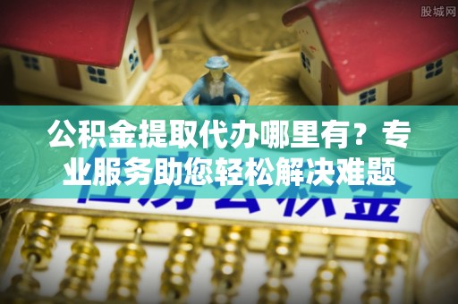 武城公积金提取代办哪里有？专业服务助您轻松解决难题