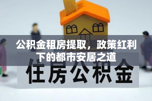 武城公积金租房提取，政策红利下的都市安居之道
