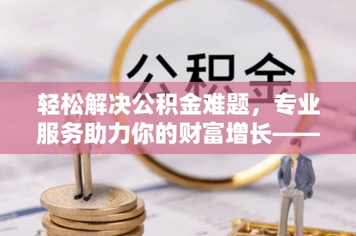 武城轻松解决公积金难题，专业服务助力你的财富增长——代办公积金提取