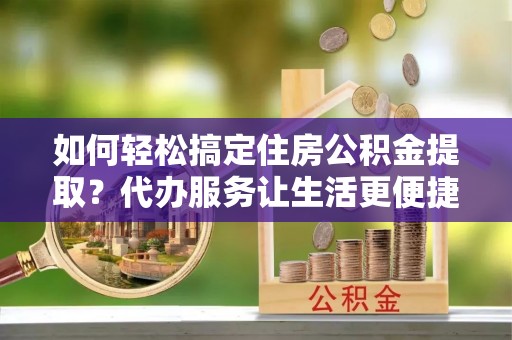 武城如何轻松搞定住房公积金提取？代办服务让生活更便捷