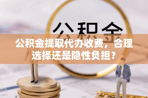 武城公积金提取代办收费，合理选择还是隐性负担？