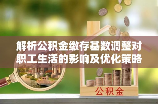 武城解析公积金缴存基数调整对职工生活的影响及优化策略
