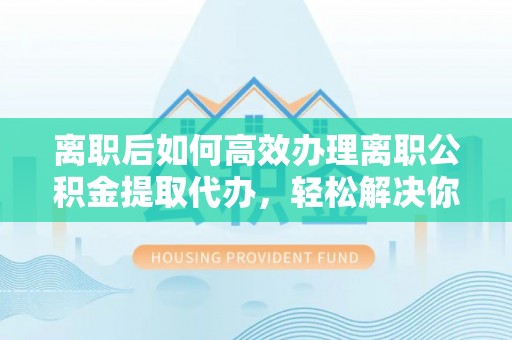 武城离职后如何高效办理离职公积金提取代办，轻松解决你的后顾之忧