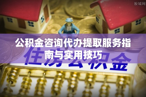武城公积金咨询代办提取服务指南与实用技巧