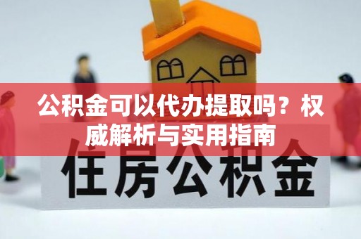 武城公积金可以代办提取吗？权威解析与实用指南