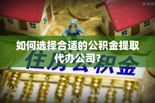 武城如何选择合适的公积金提取代办公司？