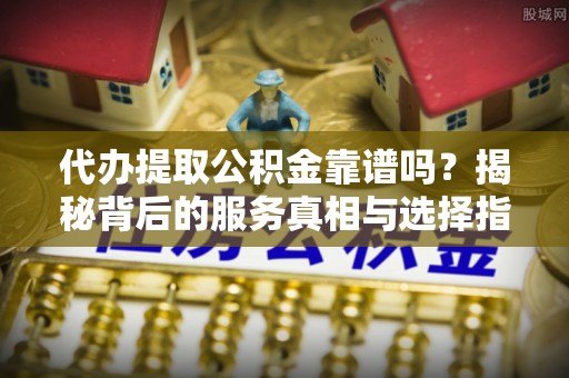 武城代办提取公积金靠谱吗？揭秘背后的服务真相与选择指南