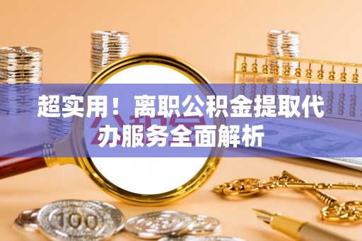 武城超实用！离职公积金提取代办服务全面解析