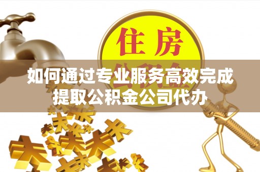 武城如何通过专业服务高效完成提取公积金公司代办