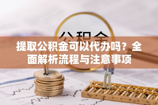 武城提取公积金可以代办吗？全面解析流程与注意事项