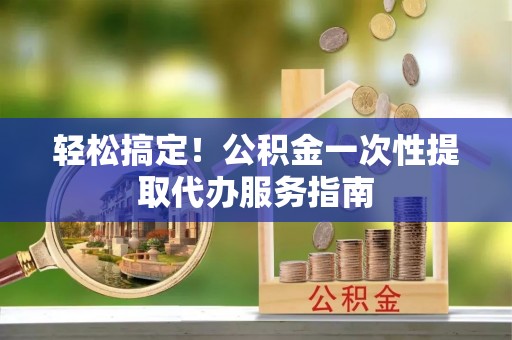 武城轻松搞定！公积金一次性提取代办服务指南
